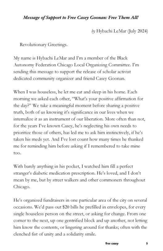 Message of Support to Free Casey Goonan: Free Them Alll {y Hybachi LeMar (July 2024) Revolutionary Greetings. My name is Hybachi LeMar and ’m a member of the Black Autonomy Federation Chicago Local Organizing Committee. ’m sending this message to support the release of scholar activist dedicated community organizer and friend Casey Goonan. When Twas houseless, he let me eat and sleep in his home. Fach ‘morning we asked each other, “What’s your positive affiemation for the day?” We ke a meaningful moment before sharing a positive truth, both of us knowing if’s significance in our lives when we intemalize it as an instrument of our liberation. More often than not, for the years I’ve known Casey, he’s neglecting his own needs to prioritize those of others, has led me to ask him instincrively, if he’ faken his meds yer. And Ive lost count how many times he thanked me for reminding him before asking if I remembered to take mine to0. With barely anything in his pocket, T watched him fill a perfect stranger’s diabetic medication prescription. He’s loved, and T don’t mean by me, but by street walkers and other commoners throughout Chicago. He’s organized fundraisers in one particular area of the city on several occasions. We’d pass out $20 bills he prefilled in envelopes, for every single houscless person on the street, or asking for change. From one comer to the nest, up one genfrified block and up another, not letting him know the contents, or lingering around for thanks; often with the clenched fist of unity and a solidarity smile. oo casey. s